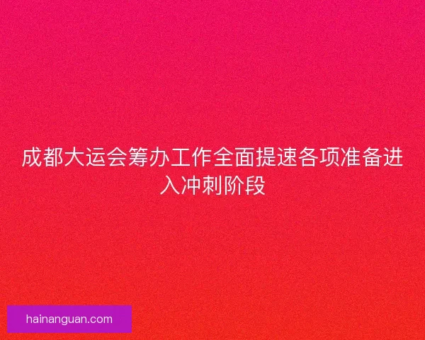 成都大运会筹办工作全面提速各项准备进入冲刺阶段
