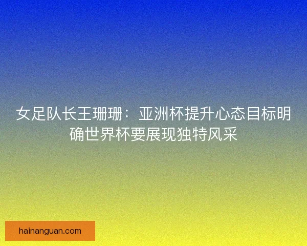 女足队长王珊珊：亚洲杯提升心态目标明确世界杯要展现独特风采