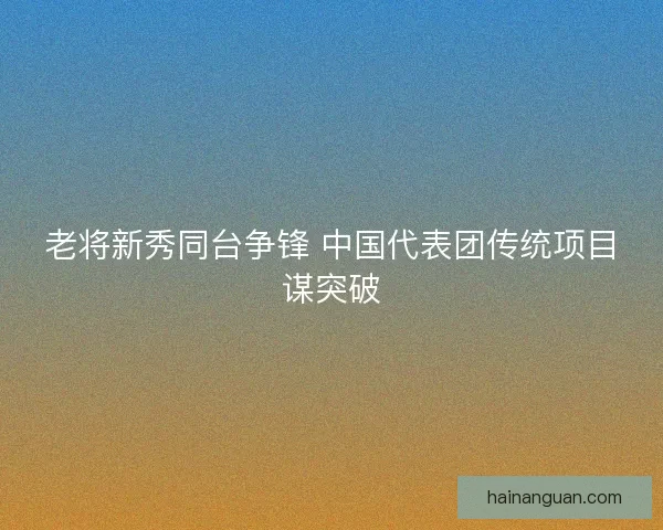 老将新秀同台争锋 中国代表团传统项目谋突破