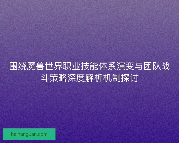 围绕魔兽世界职业技能体系演变与团队战斗策略深度解析机制探讨